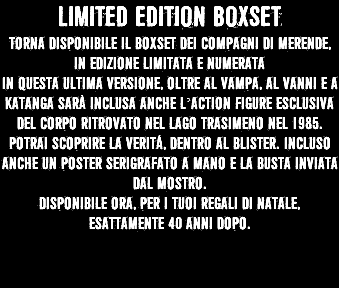 LIMITED EDITION BOXSET Torna disponibile il boxset dei compagni di merende, in edizione limitata e numerata In questa ultima versione, oltre al Vampa, al vanni e a katanga sarà inclusa anche l’action figure esclusiva del corpo ritrovato nel lago trasimeno nel 1985. Potrai scoprire la veritá, dentro al blister. Incluso anche un poster serigrafato a mano e la busta inviata dal mostro. Disponibile ora, per i tuoi regali di natale, esattamente 40 anni dopo. 